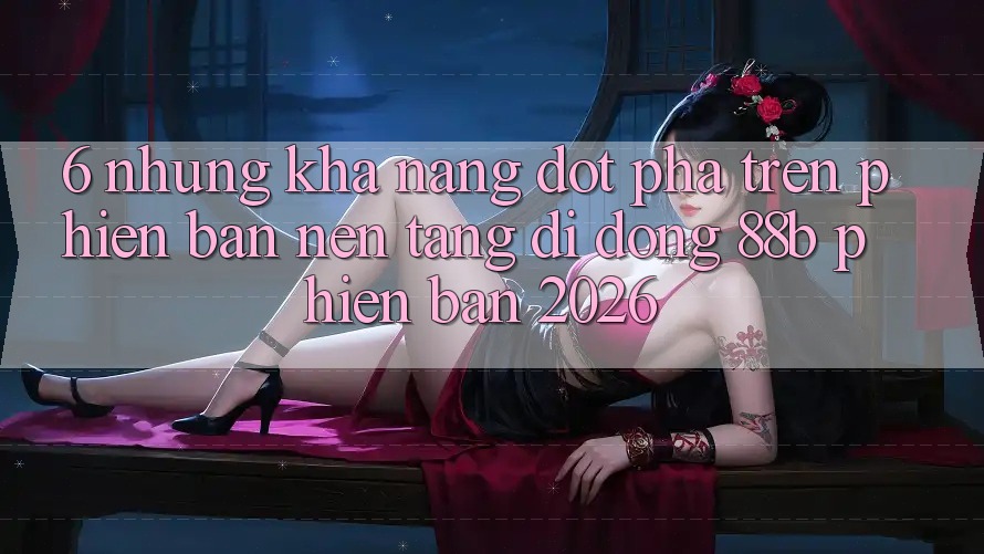 6. Những Khả năng Đột Phá Trên Phiên Bản Nền tảng di động 88b Phiên Bản 2026