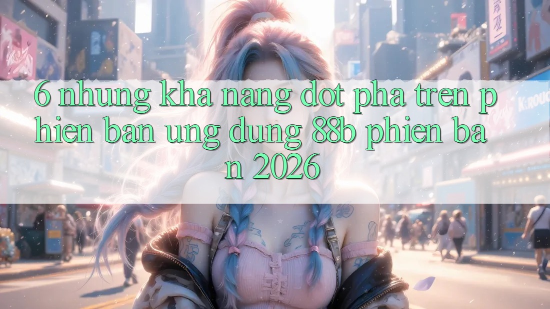 6. Những Khả năng Đột Phá Trên Phiên Bản Ứng dụng 88b Phiên Bản 2026
