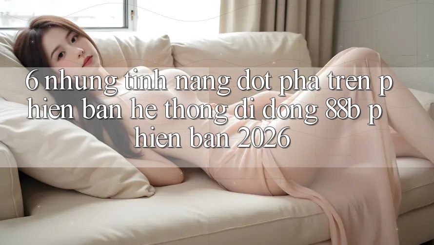 6. Những Tính Năng Đột Phá Trên Phiên Bản Hệ thống di động 88b Phiên Bản 2026