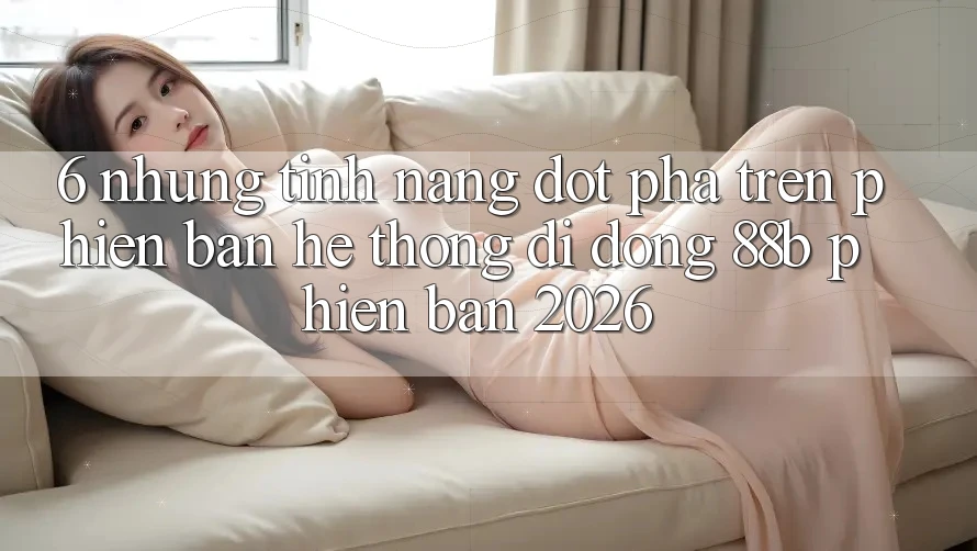 6. Những Tính Năng Đột Phá Trên Phiên Bản Hệ thống di động 88b Phiên Bản 2026