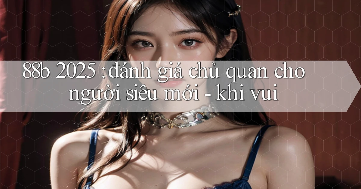 88b 2025 đánh giá chủ quan cho người siêu mới   khi vui