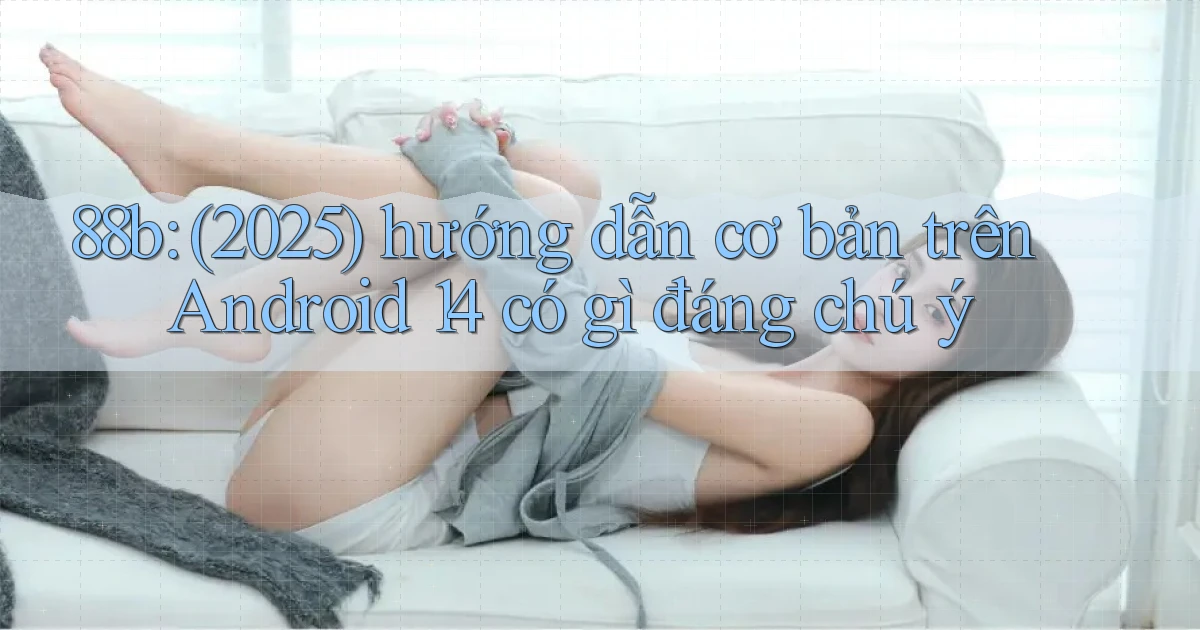 88b (2025) hướng dẫn cơ bản trên Android 14 có gì đáng chú ý