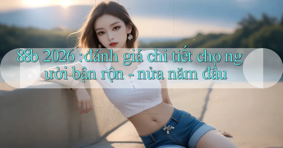 88b 2026 đánh giá chi tiết cho người bận rộn   nửa năm đầu