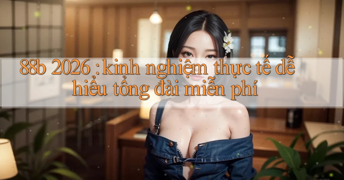 88b 2026 kinh nghiệm thực tế dễ hiểu tổng đài miễn phí