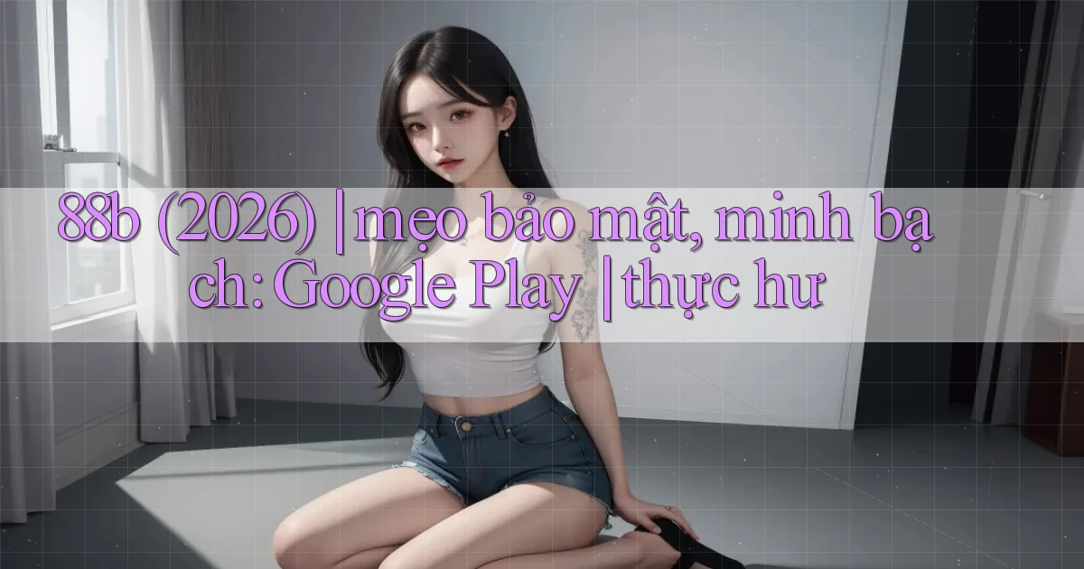 88b (2026) mẹo bảo mật, minh bạch Google Play thực hư