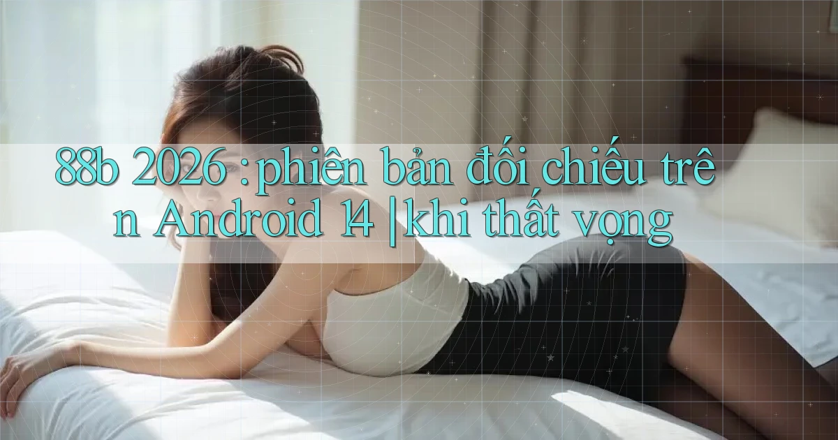 88b 2026 phiên bản đối chiếu trên Android 14 khi thất vọng