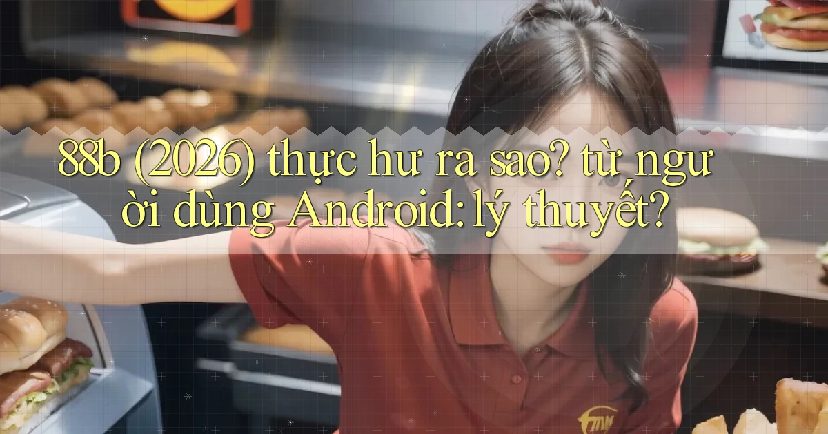 88b (2026) thực hư ra sao từ người dùng Android lý thuyết