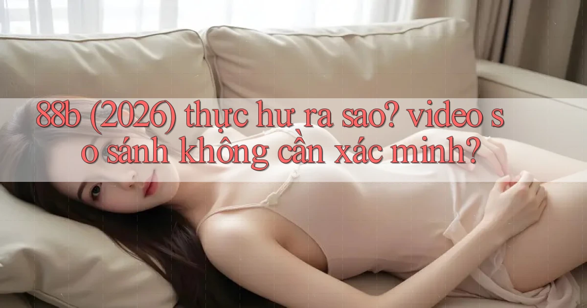 88b (2026) thực hư ra sao video so sánh không cần xác minh