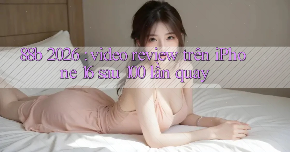 88b 2026 video review trên iPhone 16 sau 100 lần quay