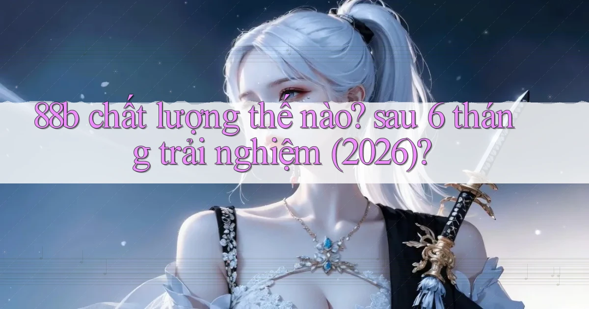 88b chất lượng thế nào sau 6 tháng trải nghiệm (2026)