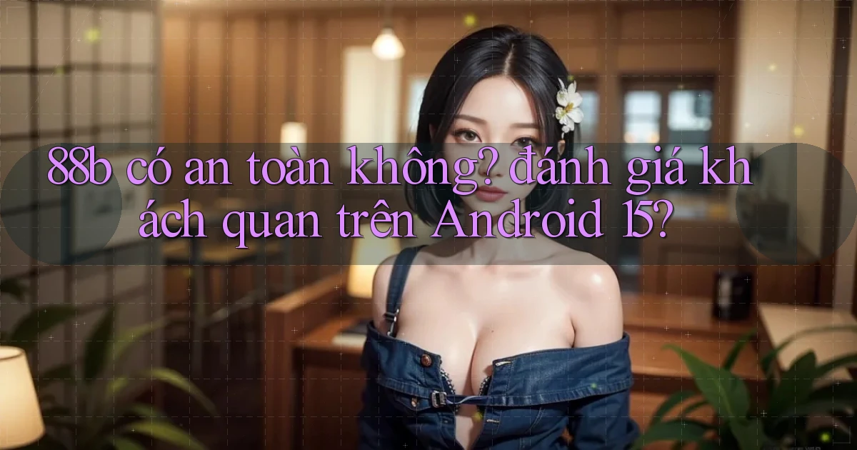 88b có an toàn không đánh giá khách quan trên Android 15