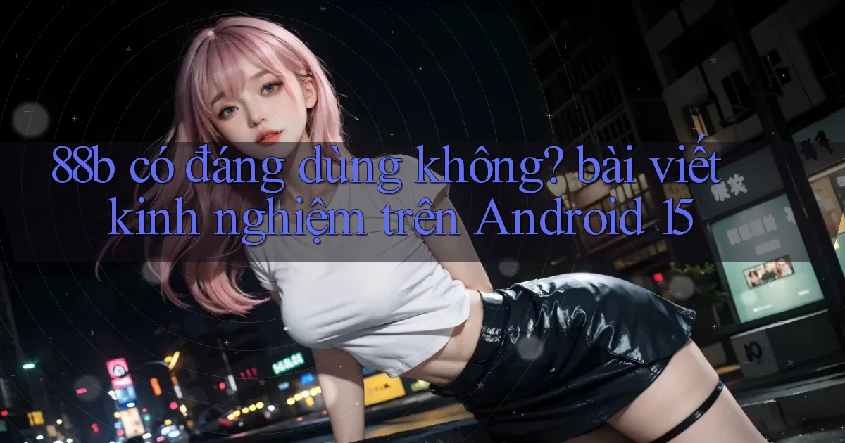 88b có đáng dùng không bài viết kinh nghiệm trên Android 15