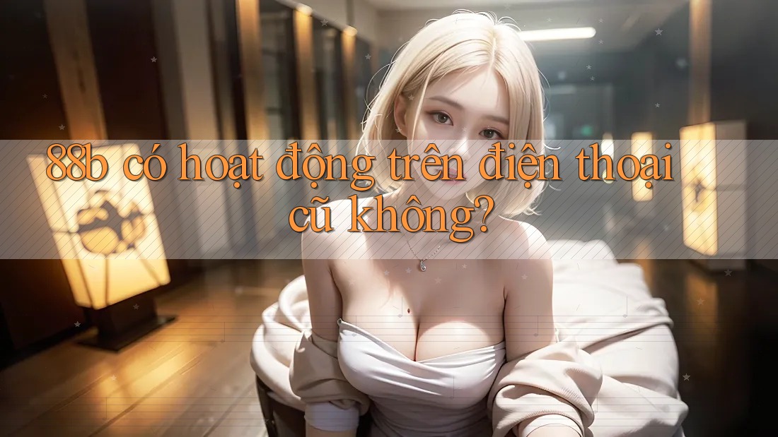 88b có hoạt động trên điện thoại cũ không?