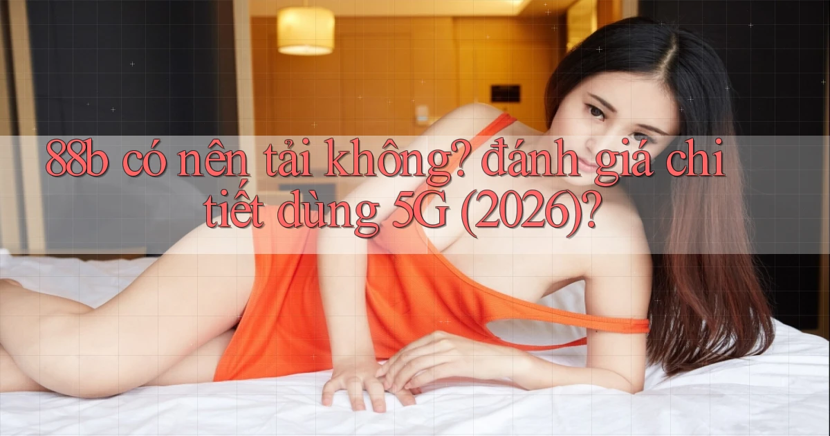 88b có nên tải không đánh giá chi tiết dùng 5G (2026)