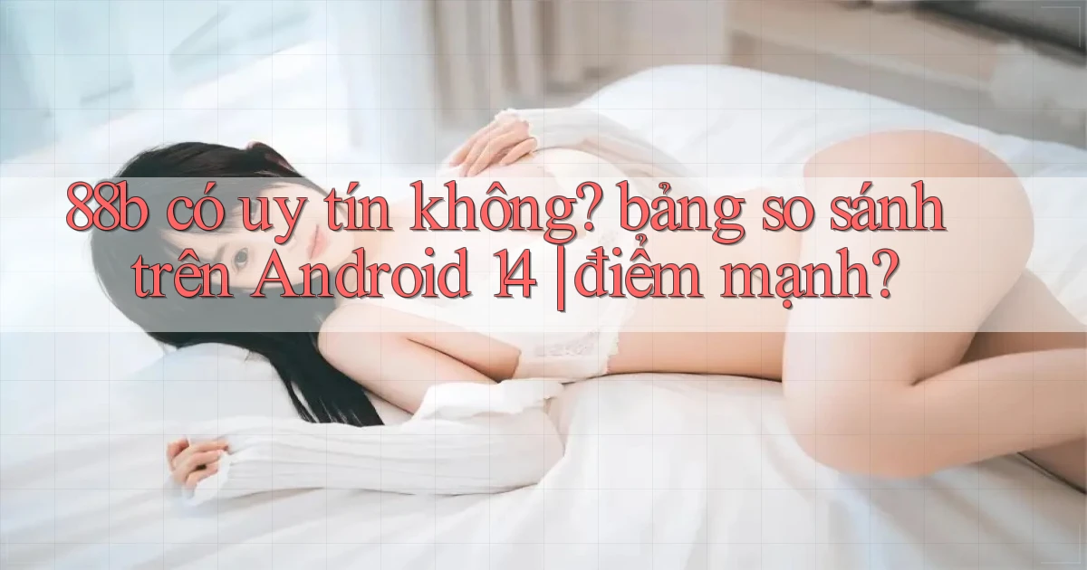 88b có uy tín không bảng so sánh trên Android 14 điểm mạnh