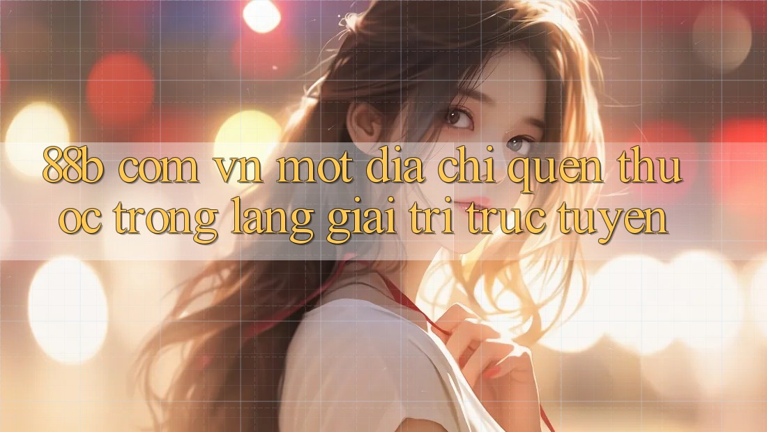 “88b com vn” – Một địa chỉ quen thuộc trong làng giải trí trực tuyến