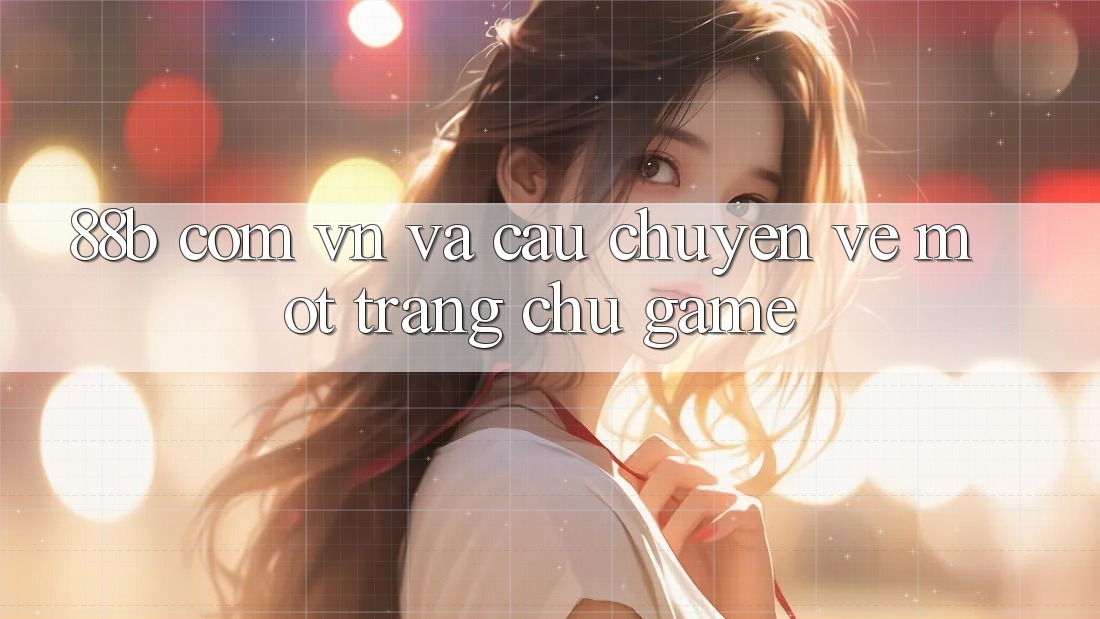 ‘88b com vn’ và câu chuyện về một trang chủ game ‘88b com vn’ và câu chuyện về một trang chủ game
