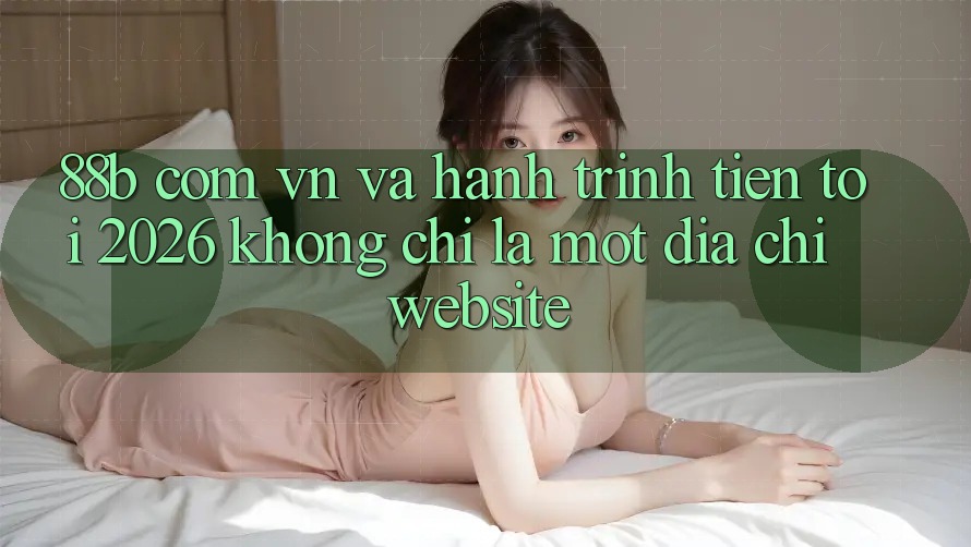 “88b com vn” và hành trình tiến tới 2026: Không chỉ là một địa chỉ website