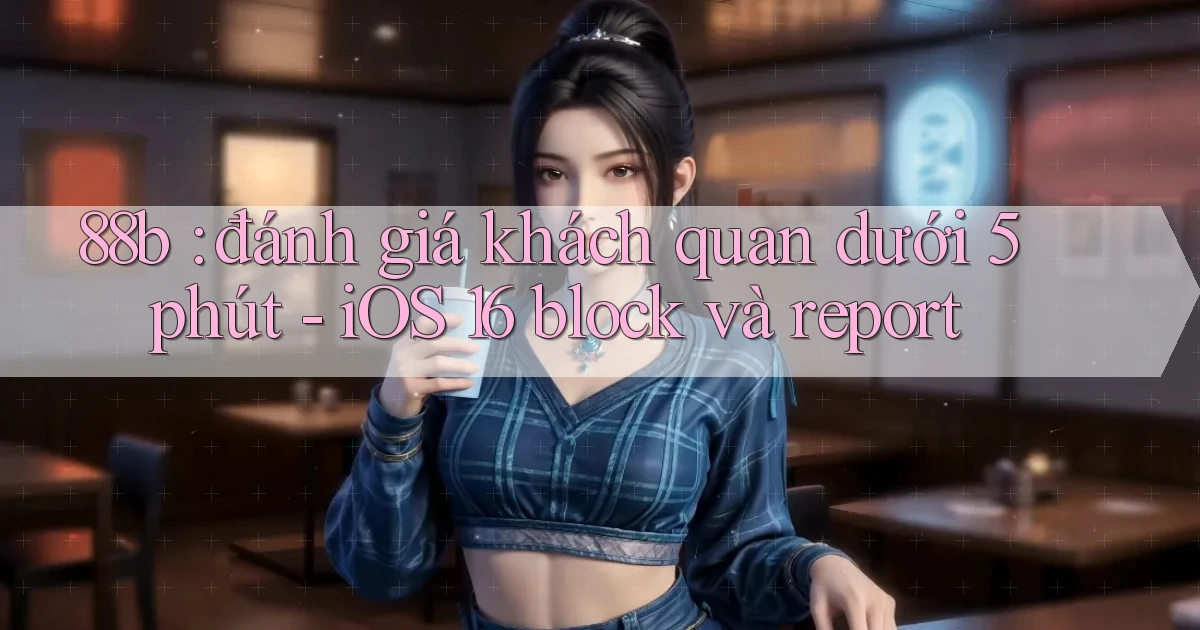 88b đánh giá khách quan dưới 5 phút   iOS 16 block và report