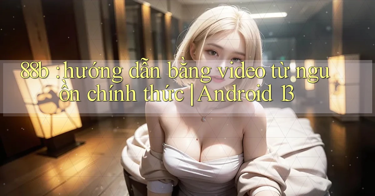 88b hướng dẫn bằng video từ nguồn chính thức Android 13