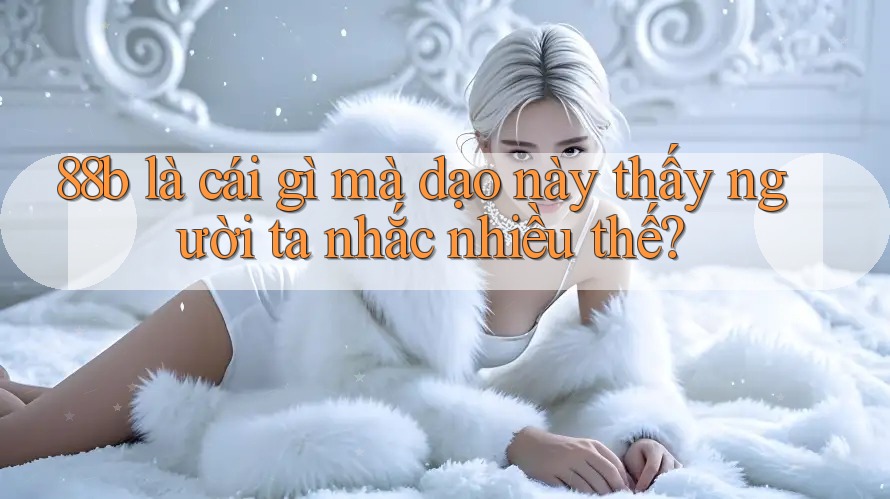 88b là cái gì mà dạo này thấy người ta nhắc nhiều thế?