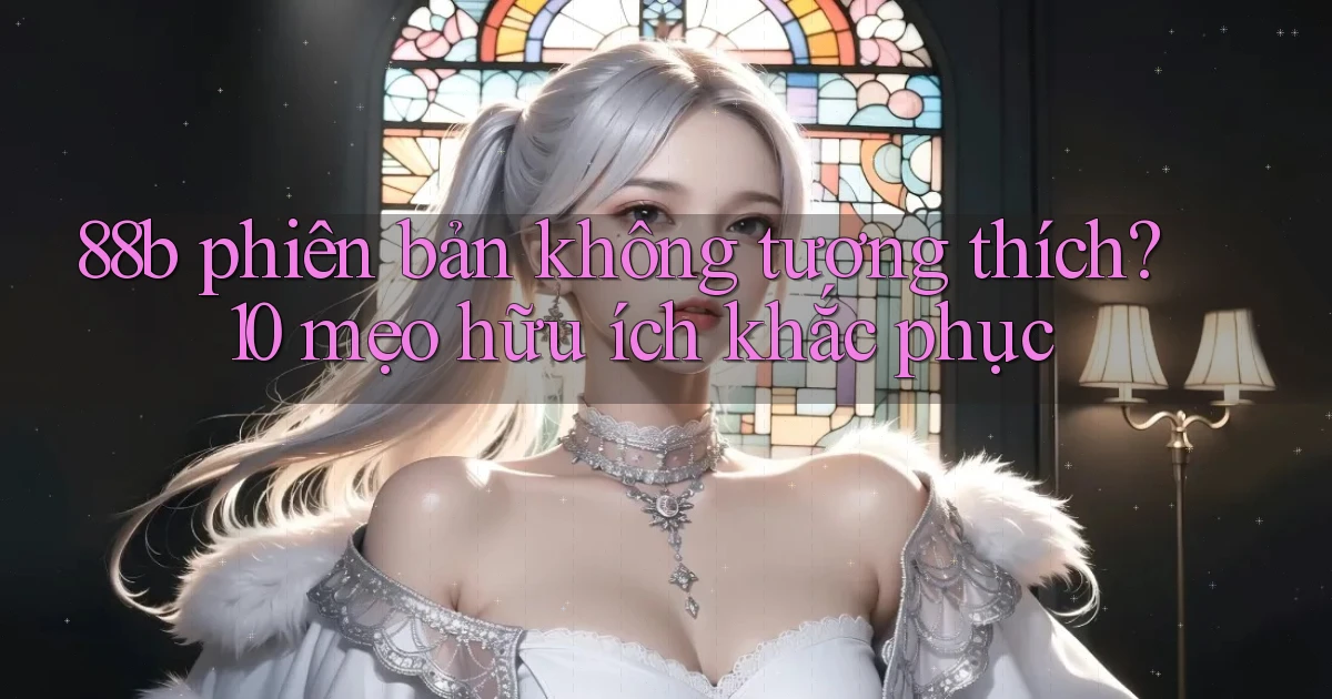 88b phiên bản không tương thích 10 mẹo hữu ích khắc phục