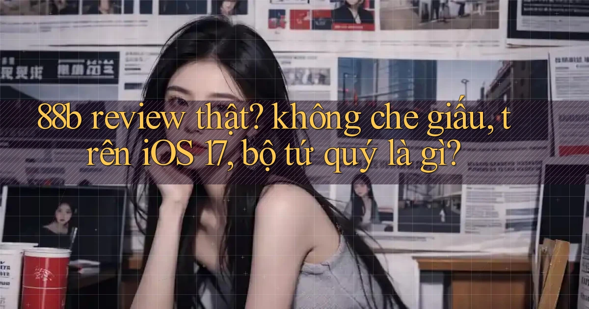 88b review thật không che giấu, trên iOS 17, bộ tứ quý là gì
