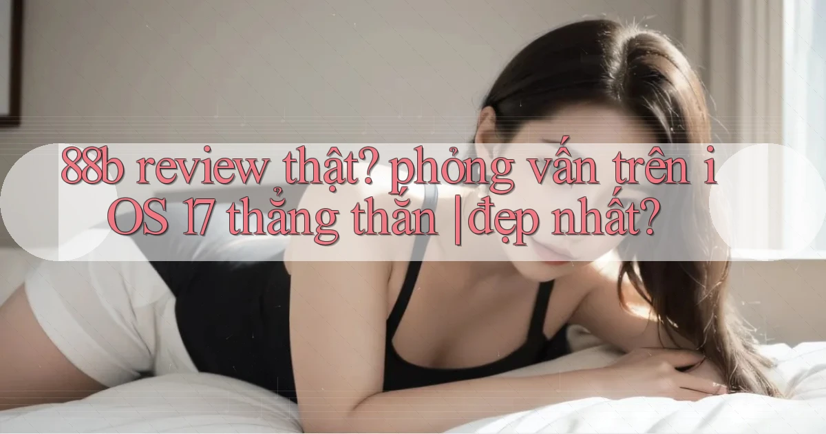 88b review thật phỏng vấn trên iOS 17 thẳng thắn đẹp nhất