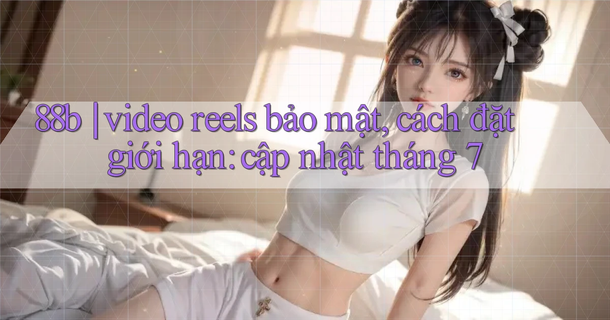 88b video reels bảo mật, cách đặt giới hạn cập nhật tháng 7
