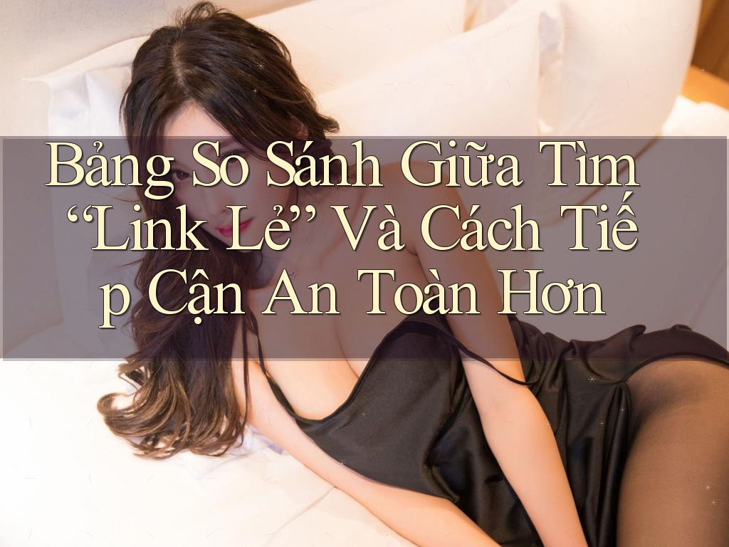 Bảng So Sánh Giữa Tìm “Link Lẻ” Và Cách Tiếp Cận An Toàn Hơn