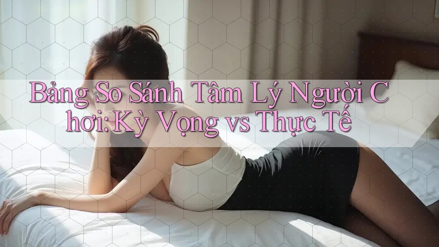Bảng So Sánh Tâm Lý Người Chơi: Kỳ Vọng vs Thực Tế