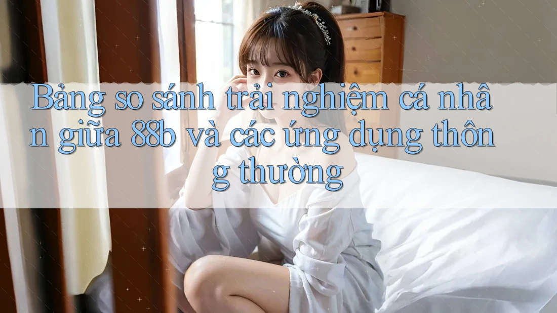 Bảng so sánh trải nghiệm cá nhân giữa 88b và các ứng dụng thông thường