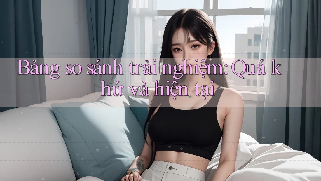 Bảng so sánh trải nghiệm: Quá khứ và hiện tại
