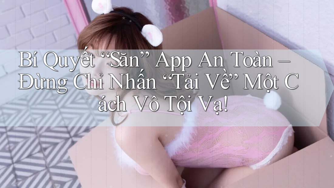 Bí Quyết “Săn” App An Toàn – Đừng Chỉ Nhấn “Tải Về” Một Cách Vô Tội Vạ!
