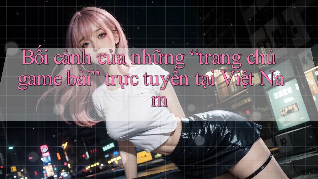 Bối cảnh của những “trang chủ game bài” trực tuyến tại Việt Nam