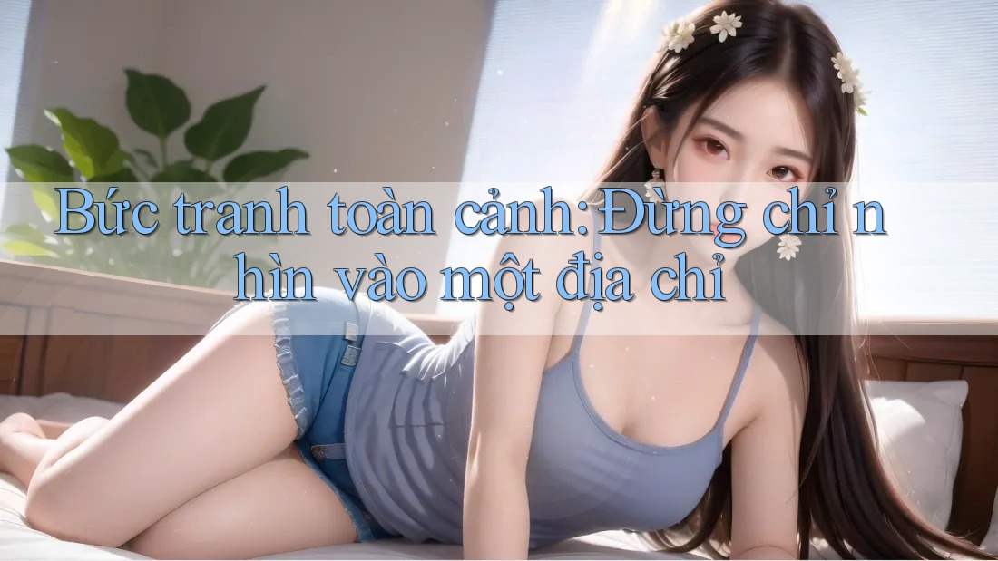Bức tranh toàn cảnh: Đừng chỉ nhìn vào một địa chỉ