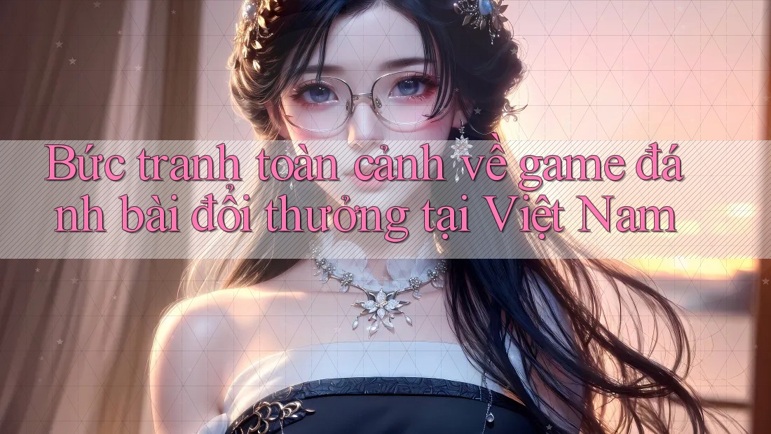 Bức tranh toàn cảnh về game đánh bài đổi thưởng tại Việt Nam