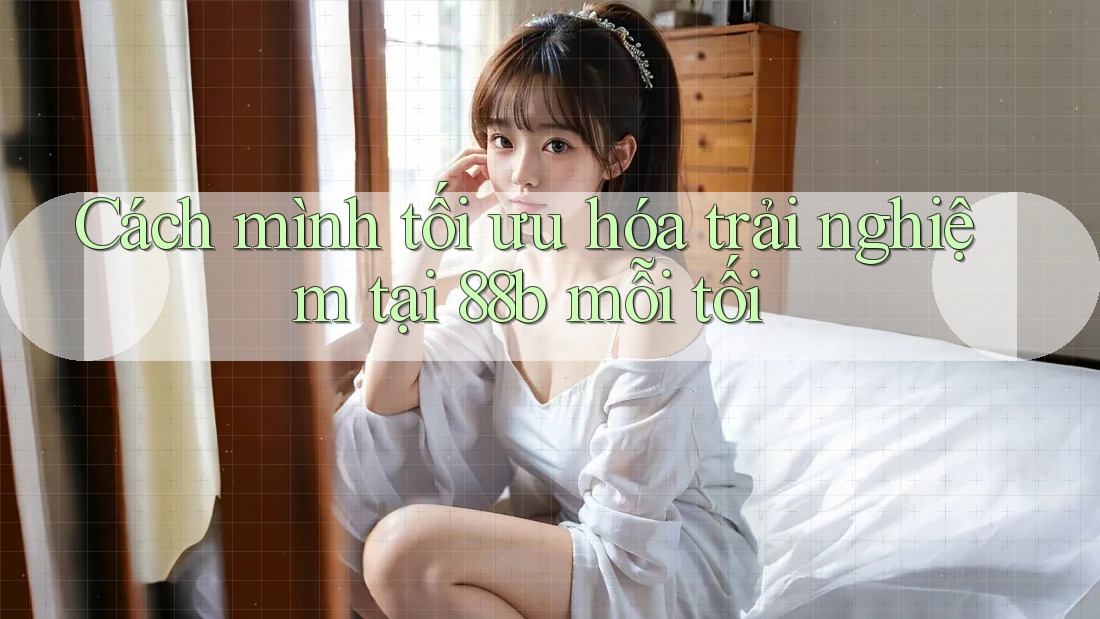 Cách mình tối ưu hóa trải nghiệm tại 88b mỗi tối