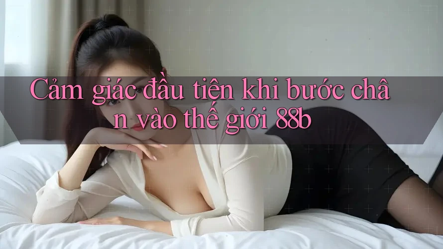 Cảm giác đầu tiên khi bước chân vào thế giới 88b