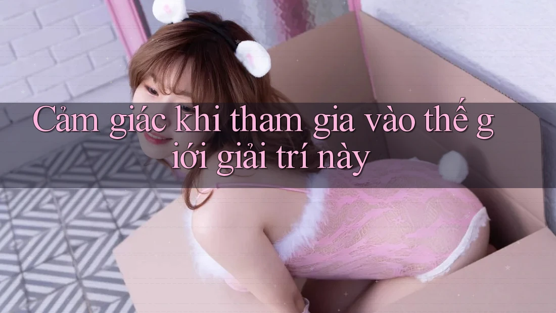 Cảm giác khi tham gia vào thế giới giải trí này