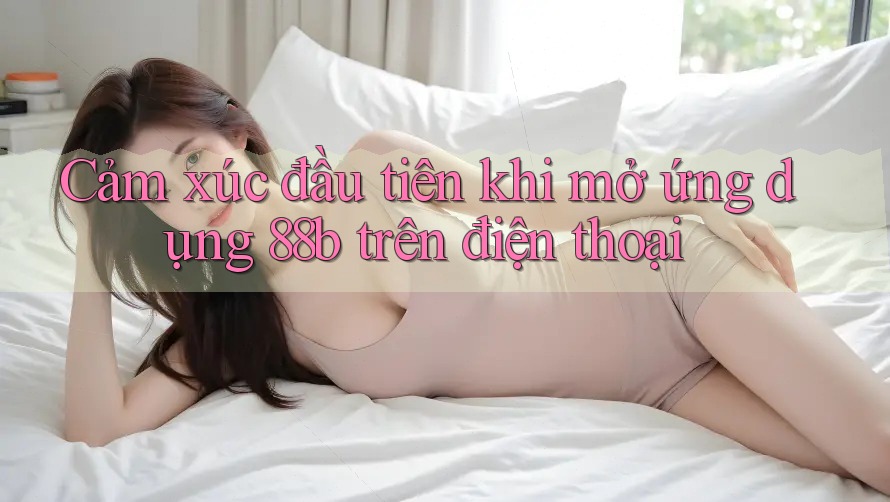 Cảm xúc đầu tiên khi mở ứng dụng 88b trên điện thoại