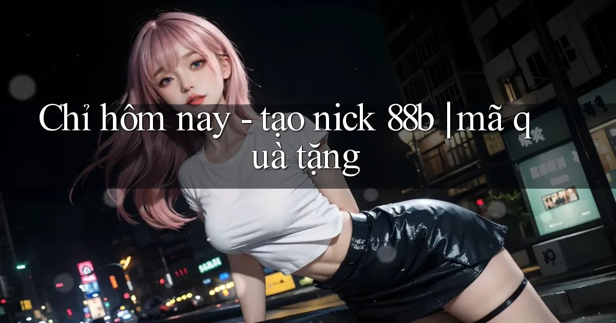 Chỉ hôm nay   tạo nick 88b mã quà tặng