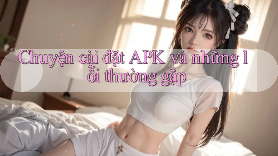 Chuyện cài đặt APK và những lỗi thường gặp