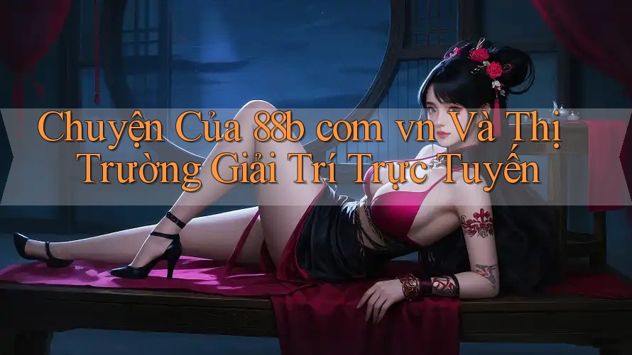 Chuyện Của 88b com vn Và Thị Trường Giải Trí Trực Tuyến