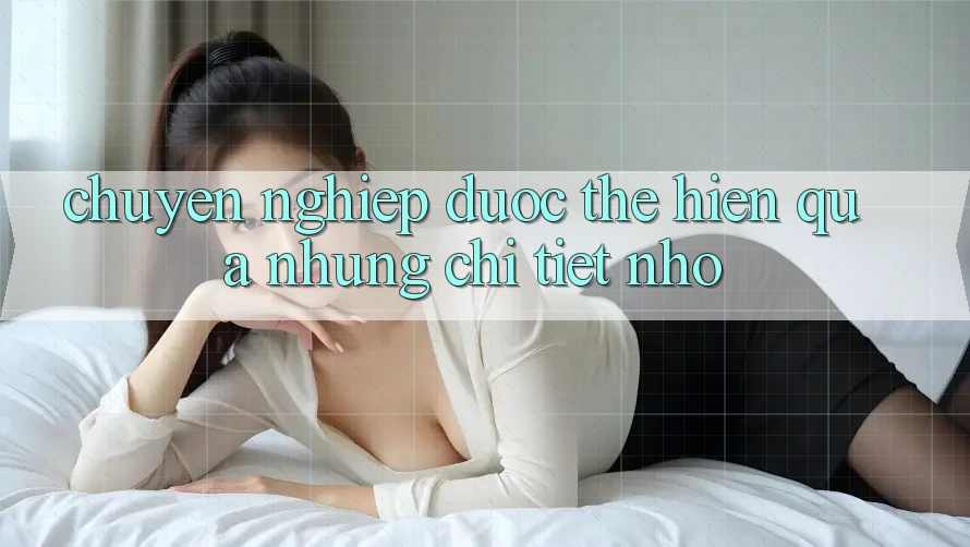 “Chuyên nghiệp” được thể hiện qua những chi tiết nhỏ