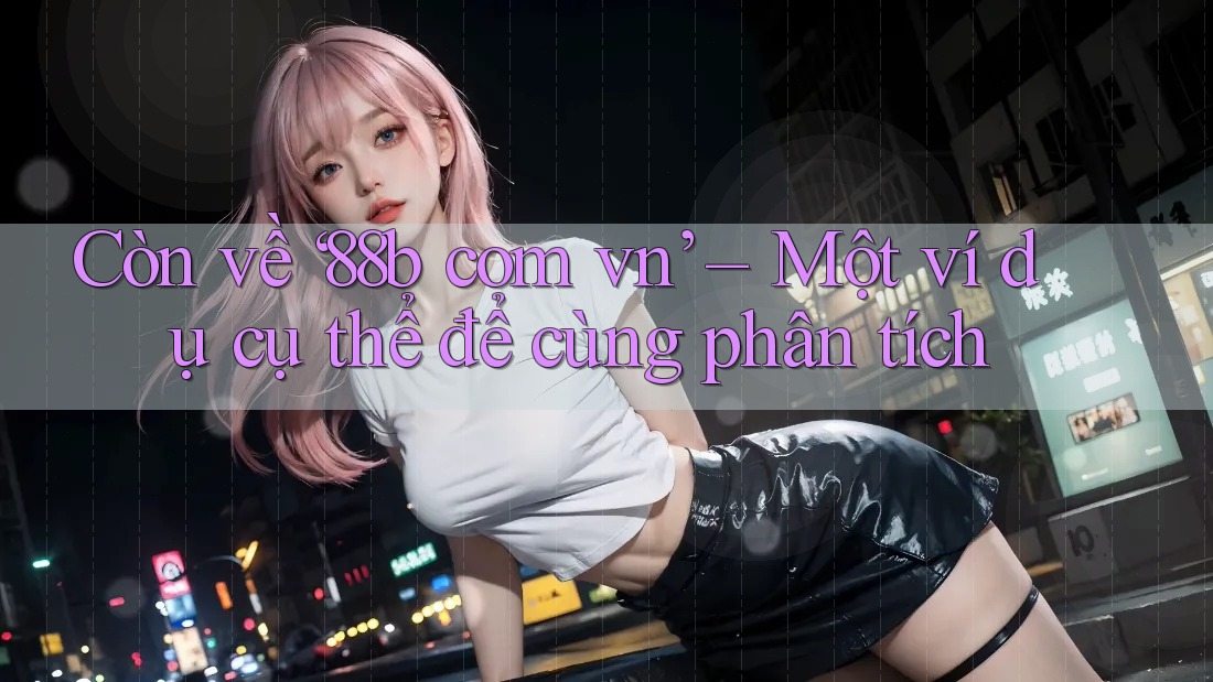 Còn về ‘88b com vn’ – Một ví dụ cụ thể để cùng phân tích