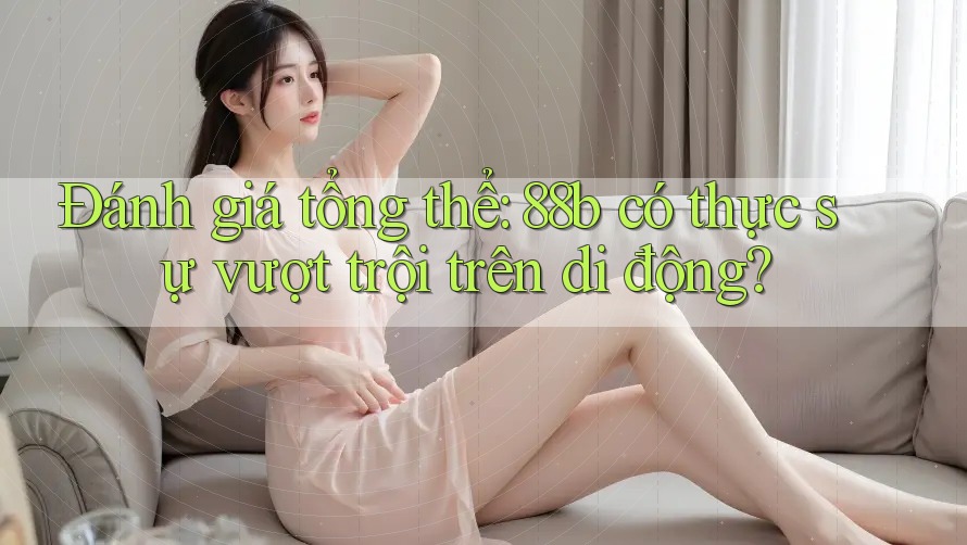 Đánh giá tổng thể: 88b có thực sự vượt trội trên di động?