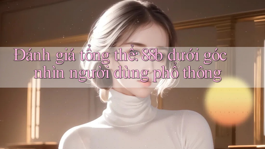 Đánh giá tổng thể: 88b dưới góc nhìn người dùng phổ thông Đánh giá tổng thể: 88b dưới góc nhìn người dùng phổ thông