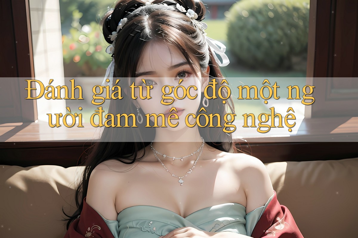Đánh giá từ góc độ một người đam mê công nghệ