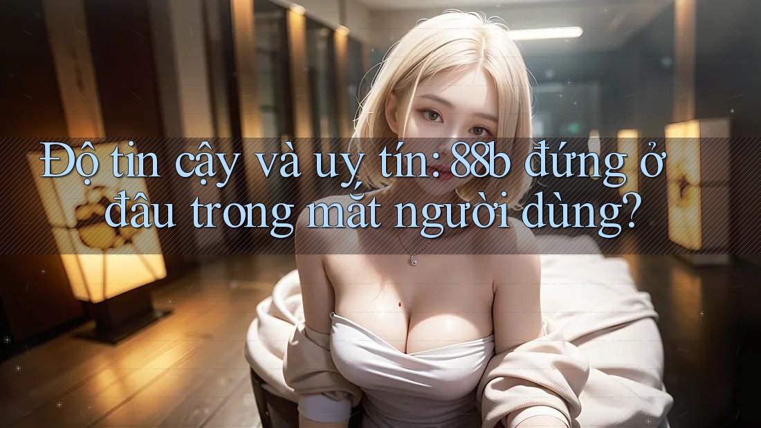 Độ tin cậy và uy tín: 88b đứng ở đâu trong mắt người dùng?